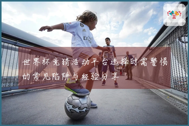 世界杯竞猜活动平台选择时需警惕的常见陷阱与经验分享