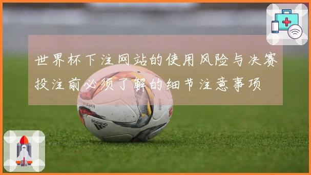 世界杯下注网站的使用风险与决赛投注前必须了解的细节注意事项