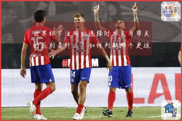 世界杯下注网站选择时单关与串关的区别是什么？如何判断哪个更适合你？